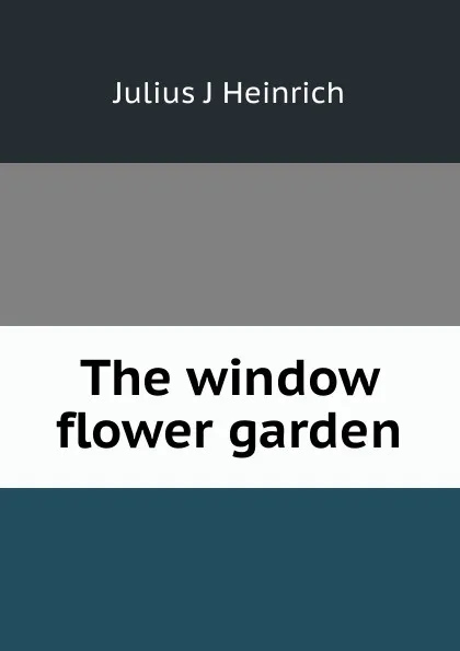 Обложка книги The window flower garden, Julius J Heinrich