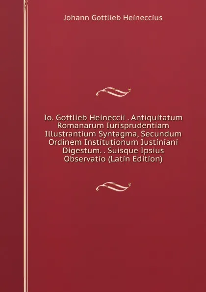 Обложка книги Io. Gottlieb Heineccii . Antiquitatum Romanarum Iurisprudentiam Illustrantium Syntagma, Secundum Ordinem Institutionum Iustiniani Digestum. . Suisque Ipsius Observatio (Latin Edition), Johann Gottlieb Heineccius