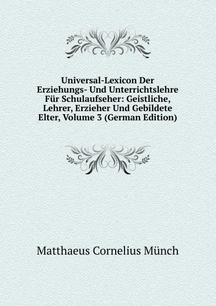 Обложка книги Universal-Lexicon Der Erziehungs- Und Unterrichtslehre Fur Schulaufseher: Geistliche, Lehrer, Erzieher Und Gebildete Elter, Volume 3 (German Edition), Matthaeus Cornelius Münch