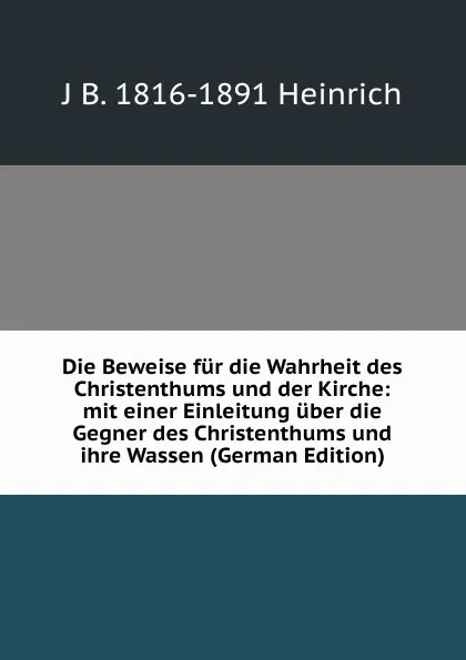 Обложка книги Die Beweise fur die Wahrheit des Christenthums und der Kirche: mit einer Einleitung uber die Gegner des Christenthums und ihre Wassen (German Edition), J B. 1816-1891 Heinrich