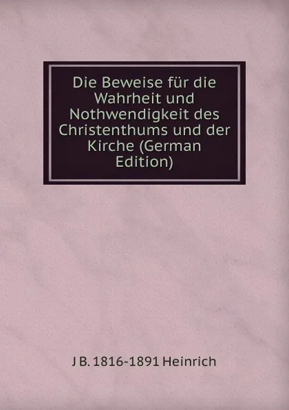 Обложка книги Die Beweise fur die Wahrheit und Nothwendigkeit des Christenthums und der Kirche (German Edition), J B. 1816-1891 Heinrich