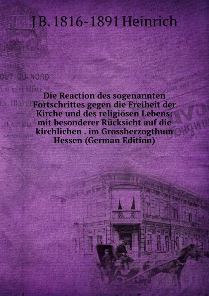 Обложка книги Die Reaction des sogenannten Fortschrittes gegen die Freiheit der Kirche und des religiosen Lebens: mit besonderer Rucksicht auf die kirchlichen . im Grossherzogthum Hessen (German Edition), J B. 1816-1891 Heinrich