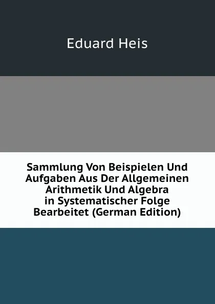 Обложка книги Sammlung Von Beispielen Und Aufgaben Aus Der Allgemeinen Arithmetik Und Algebra in Systematischer Folge Bearbeitet (German Edition), Eduard Heis