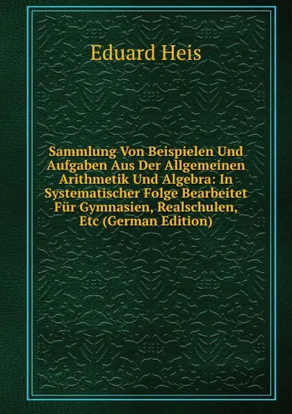 Обложка книги Sammlung Von Beispielen Und Aufgaben Aus Der Allgemeinen Arithmetik Und Algebra: In Systematischer Folge Bearbeitet Fur Gymnasien, Realschulen, Etc (German Edition), Eduard Heis