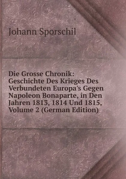 Обложка книги Die Grosse Chronik: Geschichte Des Krieges Des Verbundeten Europa.s Gegen Napoleon Bonaparte, in Den Jahren 1813, 1814 Und 1815, Volume 2 (German Edition), Johann Sporschil