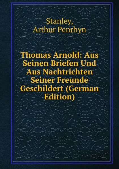 Обложка книги Thomas Arnold: Aus Seinen Briefen Und Aus Nachtrichten Seiner Freunde Geschildert (German Edition), Arthur Penrhyn Stanley