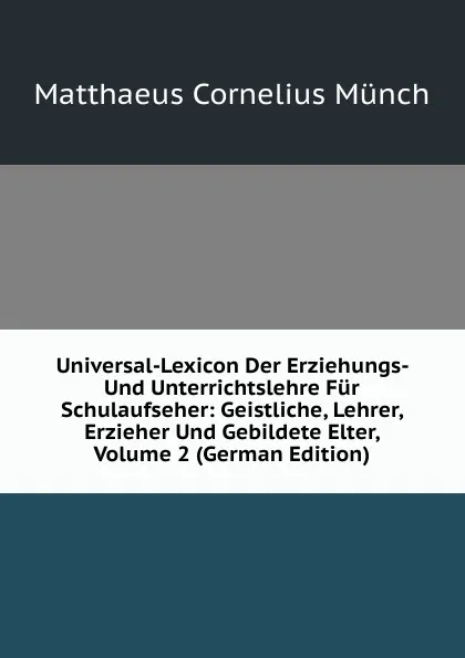 Обложка книги Universal-Lexicon Der Erziehungs- Und Unterrichtslehre Fur Schulaufseher: Geistliche, Lehrer, Erzieher Und Gebildete Elter, Volume 2 (German Edition), Matthaeus Cornelius Münch