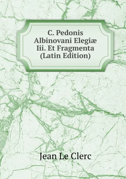 Обложка книги C. Pedonis Albinovani Elegiae Iii. Et Fragmenta (Latin Edition), Jean le Clerc