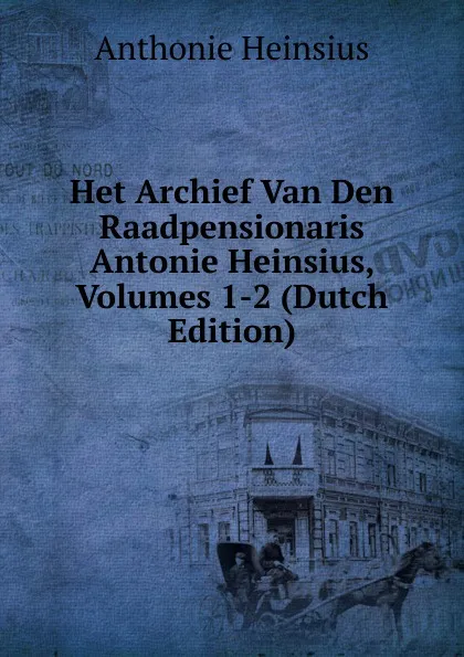 Обложка книги Het Archief Van Den Raadpensionaris Antonie Heinsius, Volumes 1-2 (Dutch Edition), Anthonie Heinsius