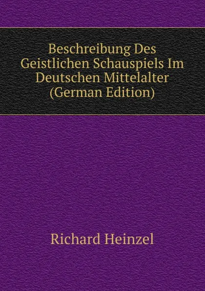 Обложка книги Beschreibung Des Geistlichen Schauspiels Im Deutschen Mittelalter (German Edition), Richard Heinzel