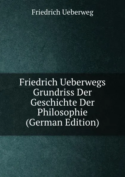 Обложка книги Friedrich Ueberwegs Grundriss Der Geschichte Der Philosophie (German Edition), Friedrich Ueberweg