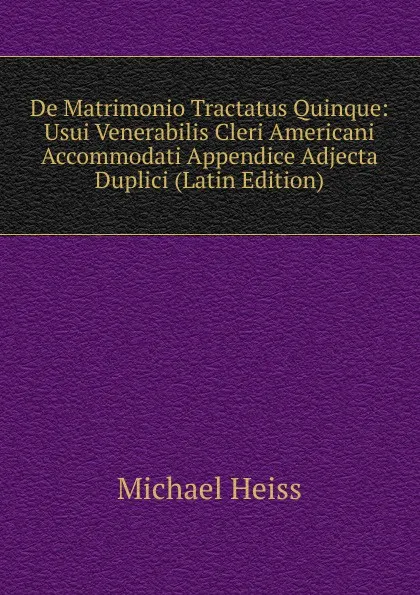 Обложка книги De Matrimonio Tractatus Quinque: Usui Venerabilis Cleri Americani Accommodati Appendice Adjecta Duplici (Latin Edition), Michael Heiss