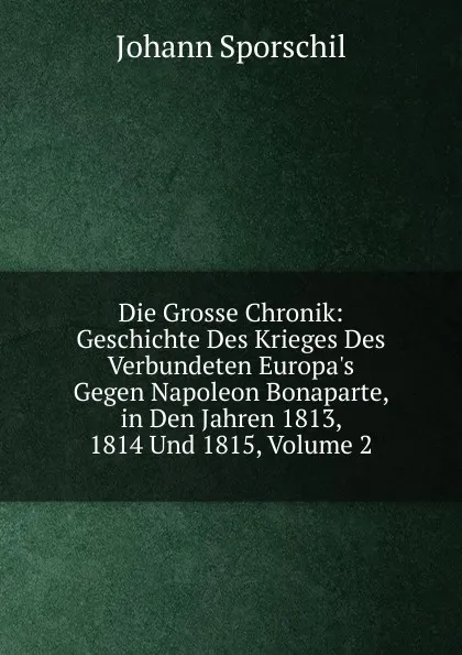 Обложка книги Die Grosse Chronik: Geschichte Des Krieges Des Verbundeten Europa.s Gegen Napoleon Bonaparte, in Den Jahren 1813, 1814 Und 1815, Volume 2, Johann Sporschil