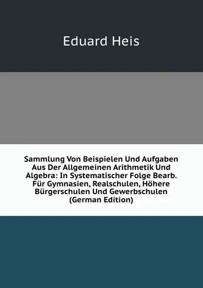 Обложка книги Sammlung Von Beispielen Und Aufgaben Aus Der Allgemeinen Arithmetik Und Algebra: In Systematischer Folge Bearb. Fur Gymnasien, Realschulen, Hohere Burgerschulen Und Gewerbschulen (German Edition), Eduard Heis