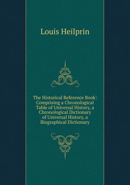 Обложка книги The Historical Reference Book: Comprising a Chronological Table of Universal History, a Chronological Dictionary of Universal History, a Biographical Dictionary, Louis Heilprin