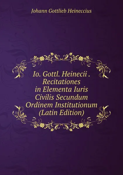 Обложка книги Io. Gottl. Heinecii . Recitationes in Elementa Iuris Civilis Secundum Ordinem Institutionum (Latin Edition), Johann Gottlieb Heineccius