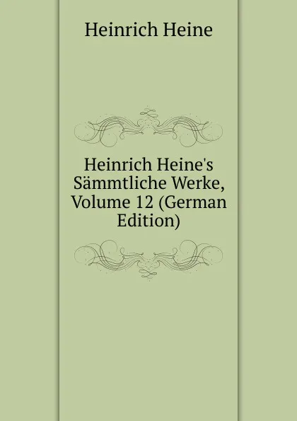 Обложка книги Heinrich Heine.s Sammtliche Werke, Volume 12 (German Edition), Heinrich Heine