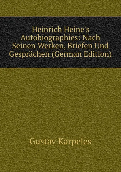 Обложка книги Heinrich Heine.s Autobiographies: Nach Seinen Werken, Briefen Und Gesprachen (German Edition), Gustav Karpeles