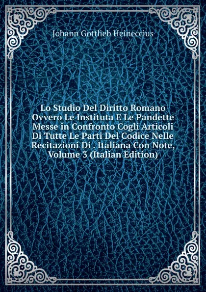 Обложка книги Lo Studio Del Diritto Romano Ovvero Le Instituta E Le Pandette Messe in Confronto Cogli Articoli Di Tutte Le Parti Del Codice Nelle Recitazioni Di . Italiana Con Note, Volume 3 (Italian Edition), Johann Gottlieb Heineccius