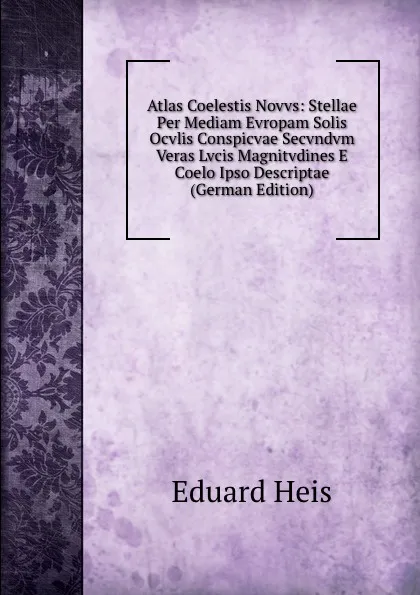 Обложка книги Atlas Coelestis Novvs: Stellae Per Mediam Evropam Solis Ocvlis Conspicvae Secvndvm Veras Lvcis Magnitvdines E Coelo Ipso Descriptae (German Edition), Eduard Heis