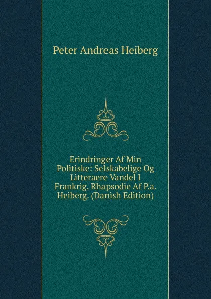 Обложка книги Erindringer Af Min Politiske: Selskabelige Og Litteraere Vandel I Frankrig. Rhapsodie Af P.a. Heiberg. (Danish Edition), Peter Andreas Heiberg