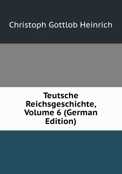 Обложка книги Teutsche Reichsgeschichte, Volume 6 (German Edition), Christoph Gottlob Heinrich