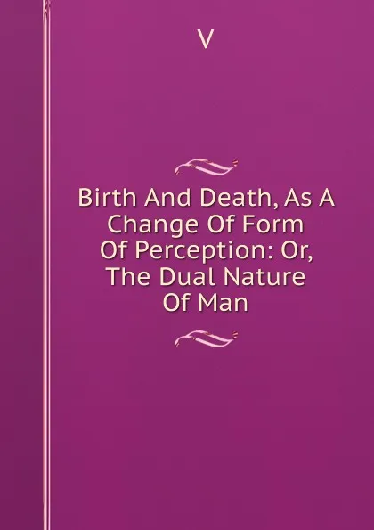 Обложка книги Birth And Death, As A Change Of Form Of Perception: Or, The Dual Nature Of Man, V