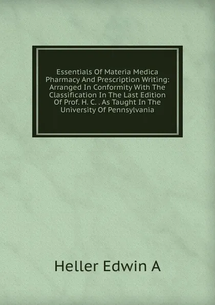 Обложка книги Essentials Of Materia Medica Pharmacy And Prescription Writing: Arranged In Conformity With The Classification In The Last Edition Of Prof. H. C. . As Taught In The University Of Pennsylvania, Heller Edwin A