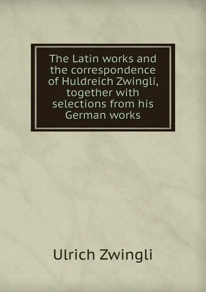 Обложка книги The Latin works and the correspondence of Huldreich Zwingli, together with selections from his German works, Ulrich Zwingli