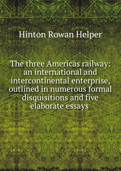 Обложка книги The three Americas railway: an international and intercontinental enterprise, outlined in numerous formal disquisitions and five elaborate essays ., Hinton Rowan Helper