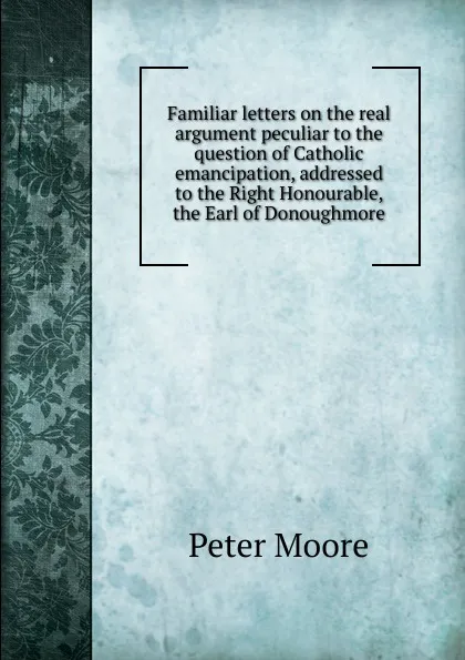 Обложка книги Familiar letters on the real argument peculiar to the question of Catholic emancipation, addressed to the Right Honourable, the Earl of Donoughmore, Peter Moore