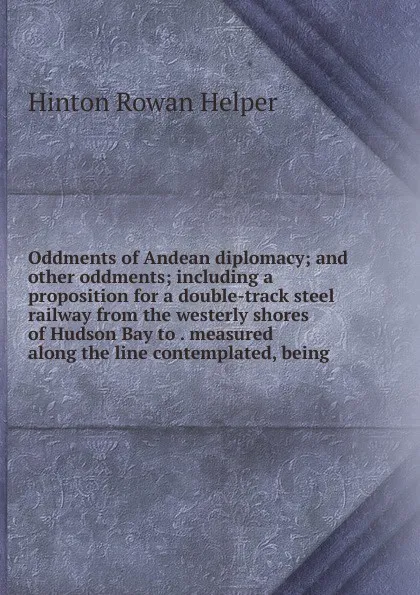 Обложка книги Oddments of Andean diplomacy; and other oddments; including a proposition for a double-track steel railway from the westerly shores of Hudson Bay to . measured along the line contemplated, being, Hinton Rowan Helper