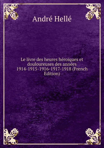 Обложка книги Le livre des heures heroiques et douloureuses des annees 1914-1915-1916-1917-1918 (French Edition), André Hellé