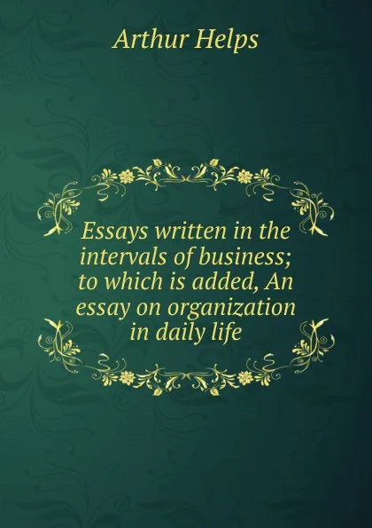 Обложка книги Essays written in the intervals of business; to which is added, An essay on organization in daily life, Helps Arthur