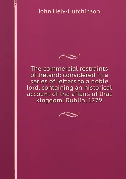 Обложка книги The commercial restraints of Ireland: considered in a series of letters to a noble lord, containing an historical account of the affairs of that kingdom. Dublin, 1779., John Hely-Hutchinson