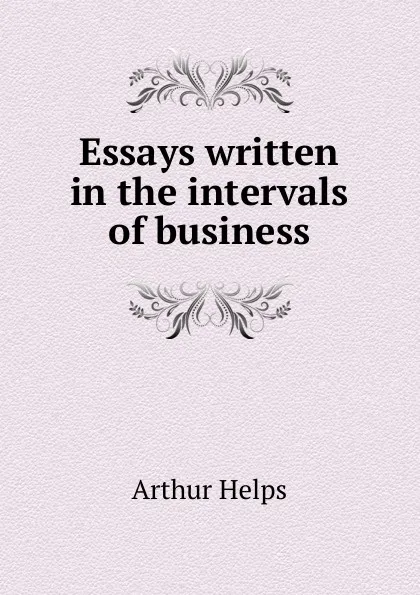 Обложка книги Essays written in the intervals of business, Helps Arthur