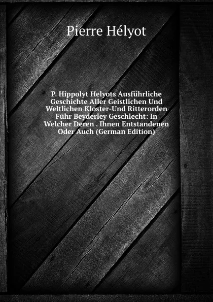 Обложка книги P. Hippolyt Helyots Ausfuhrliche Geschichte Aller Geistlichen Und Weltlichen Kloster-Und Ritterorden Fuhr Beyderley Geschlecht: In Welcher Deren . Ihnen Entstandenen Oder Auch (German Edition), Pierre Hélyot