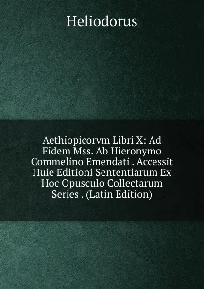 Обложка книги Aethiopicorvm Libri X: Ad Fidem Mss. Ab Hieronymo Commelino Emendati . Accessit Huie Editioni Sententiarum Ex Hoc Opusculo Collectarum Series . (Latin Edition), Heliodorus