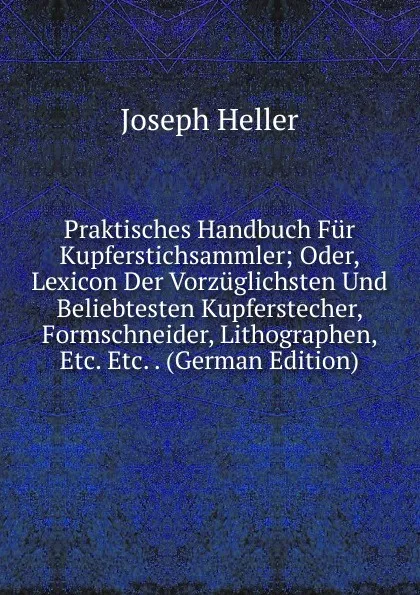 Обложка книги Praktisches Handbuch Fur Kupferstichsammler; Oder, Lexicon Der Vorzuglichsten Und Beliebtesten Kupferstecher, Formschneider, Lithographen, Etc. Etc. . (German Edition), Joseph Heller