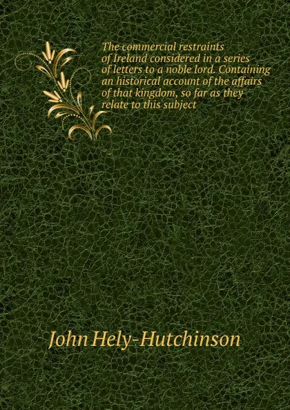 Обложка книги The commercial restraints of Ireland considered in a series of letters to a noble lord. Containing an historical account of the affairs of that kingdom, so far as they relate to this subject, John Hely-Hutchinson