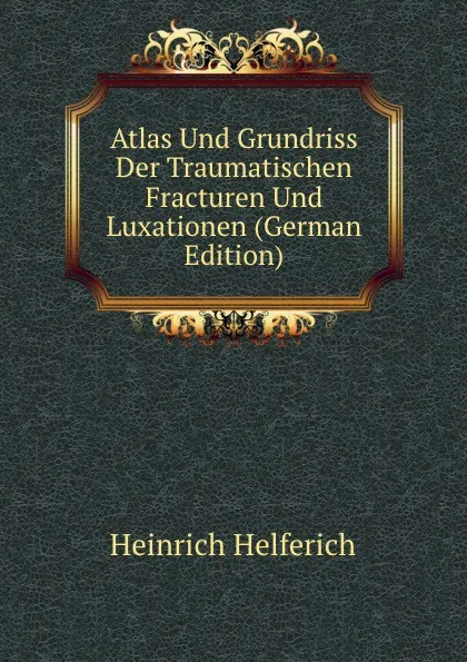 Обложка книги Atlas Und Grundriss Der Traumatischen Fracturen Und Luxationen (German Edition), Heinrich Helferich