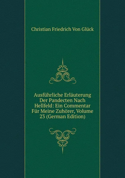 Обложка книги Ausfuhrliche Erlauterung Der Pandecten Nach Hellfeld: Ein Commentar Fur Meine Zuhorer, Volume 23 (German Edition), Christian Friedrich von Glück