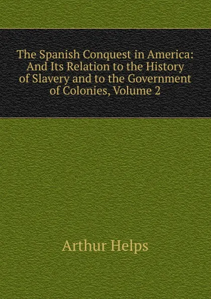 Обложка книги The Spanish Conquest in America: And Its Relation to the History of Slavery and to the Government of Colonies, Volume 2, Helps Arthur