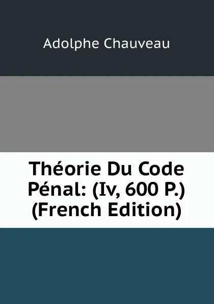 Обложка книги Theorie Du Code Penal: (Iv, 600 P.) (French Edition), Adolphe Chauveau