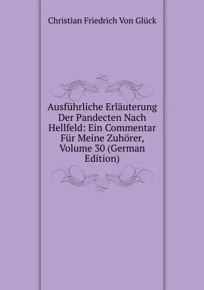 Обложка книги Ausfuhrliche Erlauterung Der Pandecten Nach Hellfeld: Ein Commentar Fur Meine Zuhorer, Volume 30 (German Edition), Christian Friedrich von Glück