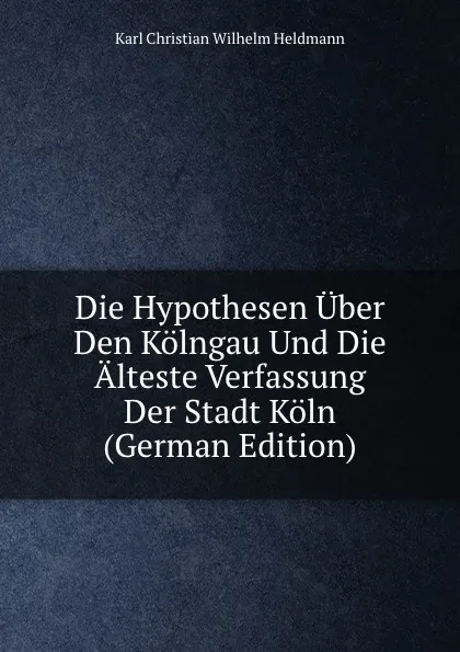 Обложка книги Die Hypothesen Uber Den Kolngau Und Die Alteste Verfassung Der Stadt Koln (German Edition), Karl Christian Wilhelm Heldmann