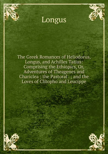 Обложка книги The Greek Romances of Heliodorus, Longus, and Achilles Tatius: Comprising the Ethiopics, Or, Adventures of Theagenes and Chariclea ; the Pastoral . ; and the Loves of Clitopho and Leucippe, Longus