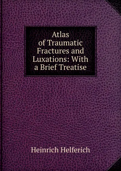 Обложка книги Atlas of Traumatic Fractures and Luxations: With a Brief Treatise, Heinrich Helferich