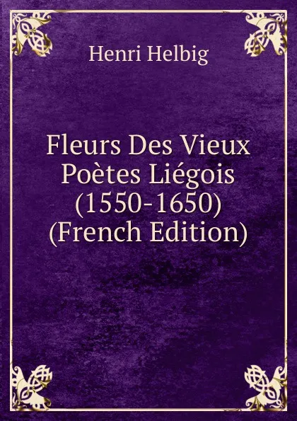 Обложка книги Fleurs Des Vieux Poetes Liegois (1550-1650) (French Edition), Henri Helbig