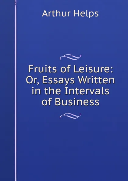 Обложка книги Fruits of Leisure: Or, Essays Written in the Intervals of Business, Helps Arthur